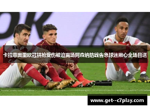 卡拉菲奥里欧冠拼抢受伤被迫离场阿森纳防线告急球迷揪心全场目送